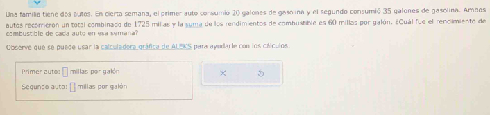 Una familia tiene dos autos. En cierta semana, el primer auto consumió 20 galones de gasolina y el segundo consumió 35 galones de gasolina. Ambos 
autos recorrieron un total combinado de 1725 millas y la suma de los rendimientos de combustible es 60 millas por galón. ¿Cuál fue el rendimiento de 
combustible de cada auto en esa semana? 
Observe que se puede usar la calculadora gráfica de ALEKS para ayudarle con los cálculos. 
Primer auto: millas por galón 
× 
Segundo auto: millas por galón