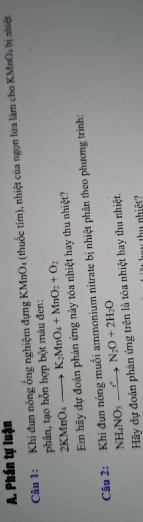 Phần tự luận (MnO_4 bị nhiệt 
Câu 1: Khi đun nóng ống nghiệm đựng KMnO₄ (thuốc tím), nhiệt của ngọn lửa làm cho 
phân, tạo hỗn hợp bột màu đen:
2KMnO_4to K_2MnO_4+MnO_2+O_2
Em hãy dự đoán phản ứng này tỏa nhiệt hay thu nhiệt? 
Câu 2: Khi đun nóng muối ammonium nitrate bị nhiệt phân theo phương trình:
NH_4NO_3xrightarrow t°N_2O+2H_2O
Hãy dự đoán phản ứng trên là tỏa nhiệt hay thu nhiệt. 
v thụ nhiệt?