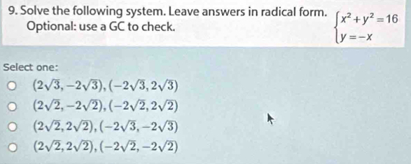 Solve the following system. Leave answers in radical form. beginarrayl x^2+y^2=16 y=-xendarray.
Optional: use a GC to check.
Select one:
(2sqrt(3),-2sqrt(3)), (-2sqrt(3),2sqrt(3))
(2sqrt(2),-2sqrt(2)), (-2sqrt(2),2sqrt(2))
(2sqrt(2),2sqrt(2)), (-2sqrt(3),-2sqrt(3))
(2sqrt(2),2sqrt(2)),(-2sqrt(2),-2sqrt(2))