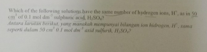 Which of the following solutions have the same number of hydrogen ions, H° , as in 50
cm^3 of 0.1moldm^(-3) sulphuric acid, H_2SO_4 ? 
Antara larutan berikut, yang manakah mempunyai bilangan ion hidrogen H° , sama 
seperti dalam 50cm^3 0. 1 moldm^(-3) asid sulfurik H_2SO_4 2