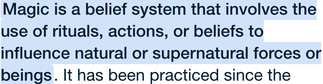 Magic is a belief system that involves the 
use of rituals, actions, or beliefs to 
influence natural or supernatural forces or 
beings. It has been practiced since the