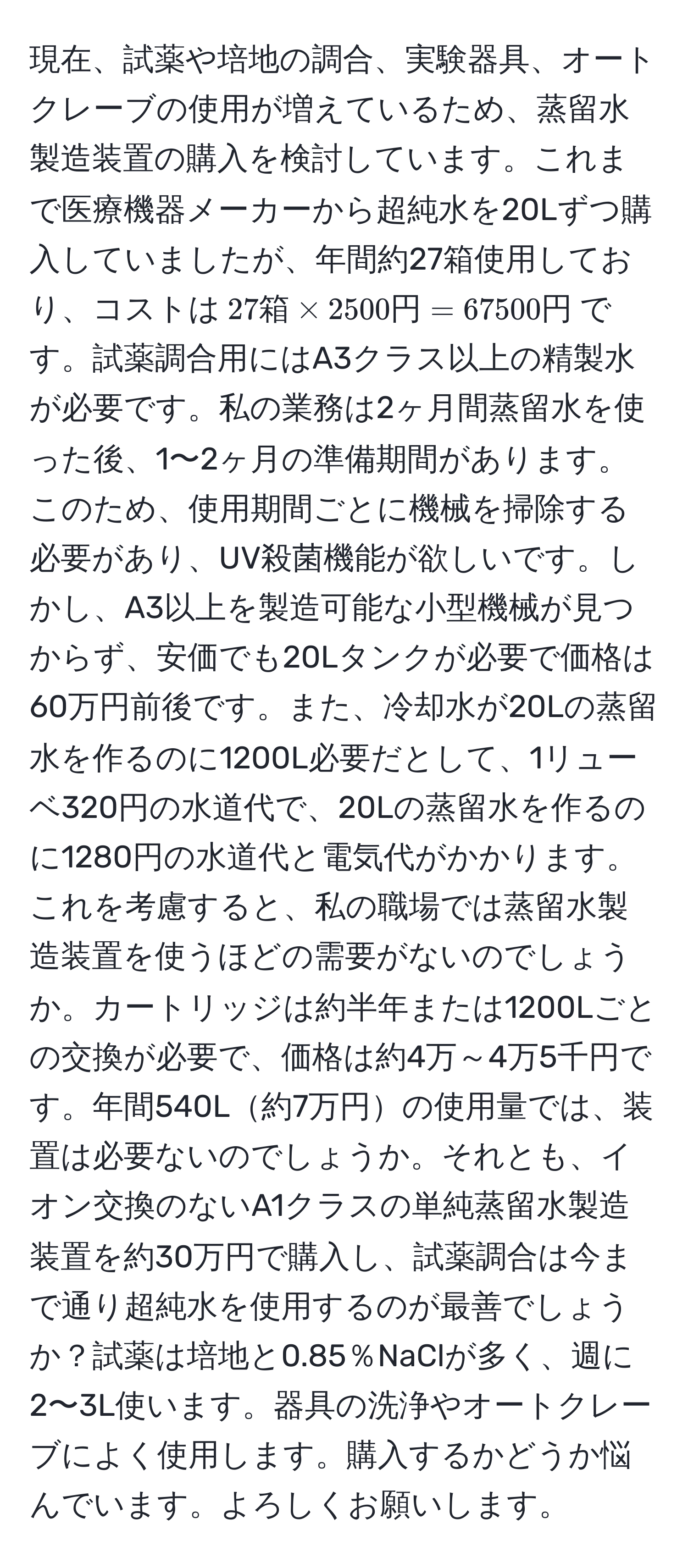 現在、試薬や培地の調合、実験器具、オートクレーブの使用が増えているため、蒸留水製造装置の購入を検討しています。これまで医療機器メーカーから超純水を20Lずつ購入していましたが、年間約27箱使用しており、コストは$27 箱 * 2500 円 = 67500 円$です。試薬調合用にはA3クラス以上の精製水が必要です。私の業務は2ヶ月間蒸留水を使った後、1〜2ヶ月の準備期間があります。このため、使用期間ごとに機械を掃除する必要があり、UV殺菌機能が欲しいです。しかし、A3以上を製造可能な小型機械が見つからず、安価でも20Lタンクが必要で価格は60万円前後です。また、冷却水が20Lの蒸留水を作るのに1200L必要だとして、1リューベ320円の水道代で、20Lの蒸留水を作るのに1280円の水道代と電気代がかかります。これを考慮すると、私の職場では蒸留水製造装置を使うほどの需要がないのでしょうか。カートリッジは約半年または1200Lごとの交換が必要で、価格は約4万～4万5千円です。年間540L約7万円の使用量では、装置は必要ないのでしょうか。それとも、イオン交換のないA1クラスの単純蒸留水製造装置を約30万円で購入し、試薬調合は今まで通り超純水を使用するのが最善でしょうか？試薬は培地と0.85％NaClが多く、週に2〜3L使います。器具の洗浄やオートクレーブによく使用します。購入するかどうか悩んでいます。よろしくお願いします。