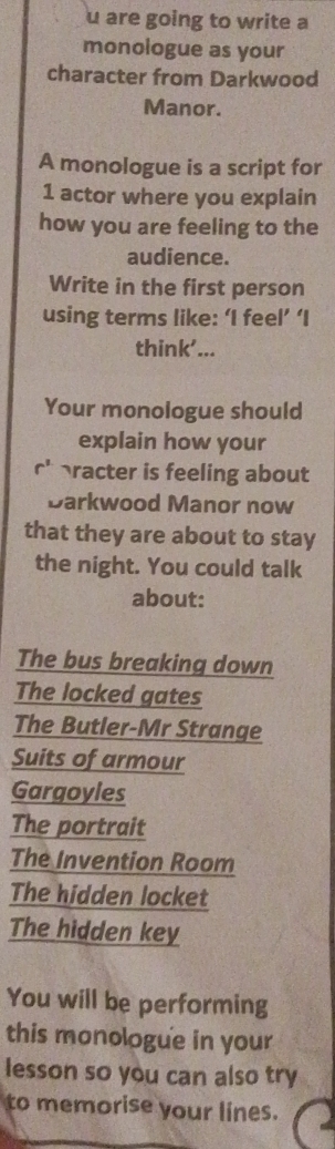 are going to write a 
monologue as your 
character from Darkwood 
Manor. 
A monologue is a script for
1 actor where you explain 
how you are feeling to the 
audience. 
Write in the first person 
using terms like: ‘I feel’ ‘I 
think'... 
Your monologue should 
explain how your 
C racter is feeling about 
Darkwood Manor now 
that they are about to stay 
the night. You could talk 
about: 
The bus breaking down 
The locked gates 
The Butler-Mr Strange 
Suits of armour 
Gargoyles 
The portrait 
The Invention Room 
The hidden locket 
The hidden key 
You will be performing 
this monologue in your 
lesson so you can also try 
to memorise your lines.