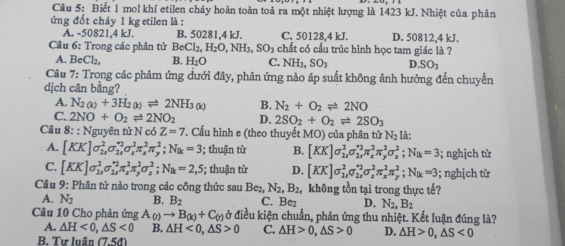 Biết 1 mol khí etilen cháy hoàn toàn toả ra một nhiệt lượng là 1423 kJ. Nhiệt của phản
ứng đốt cháy 1 kg etilen là :
A. -50821,4 kJ. B. 50281,4 kJ. C. 50128,4 kJ. D. 50812,4 kJ.
Câu 6: Trong các phân tử Be Cl_2,H_2O,NH_3,SO_3 chất có cấu trúc hình học tam giác là ?
A. BeCl₂, B. H_2O C. NH_3,SO_3 D. SO_3
Câu 7: Trong các phảm ứng dưới đây, phản ứng nào áp suất không ảnh hưởng đến chuyển
dịch cân bằng?
A. N_2(k)+3H_2(k)leftharpoons 2NH_3(k) B. N_2+O_2leftharpoons 2NO
C. 2NO+O_2leftharpoons 2NO_2
D. 2SO_2+O_2leftharpoons 2SO_3
Câu 8: : Nguyên tử N có Z=7. Cấu hình e (theo thuyết MO) của phân tử N_2 là:
A. [KK]sigma _(2s)^2sigma _(2s)^(*2)sigma _z^(2π _x^2π _y^2;N_1k)=3; thuận từ B. [KK]sigma _(2s)^2sigma _(2s)^(*2)π _x^(2π _y^2sigma _z^2;N_Ik)=3; nghịch từ
C. [KK]sigma _(2s)^2sigma _(2s)^(*2)π _x^(2π _y^2sigma _x^2;N_1k)=2,5; thuận từ D. [KK]sigma _(2s)^2sigma _(2s)^(*2)sigma _z^(2π _x^2π _y^2;N_1k)=3; nghịch từ
Câu 9: Phân tử nào trong các công thức sau Be_2,N_2,B_2 , không tồn tại trong thực tế?
A. N_2 B. B_2 C. Be_2 D. N_2,B_2
Câu 10 Cho phản ứng A_(r)to B_(k)+C_(r) ở điều kiện chuẩn, phản ứng thu nhiệt. Kết luận đúng là?
A. △ H<0,△ S<0</tex> B. △ H<0,△ S>0 C. △ H>0,△ S>0 D. △ H>0,△ S<0</tex>
B. Tư luân (7.5d)