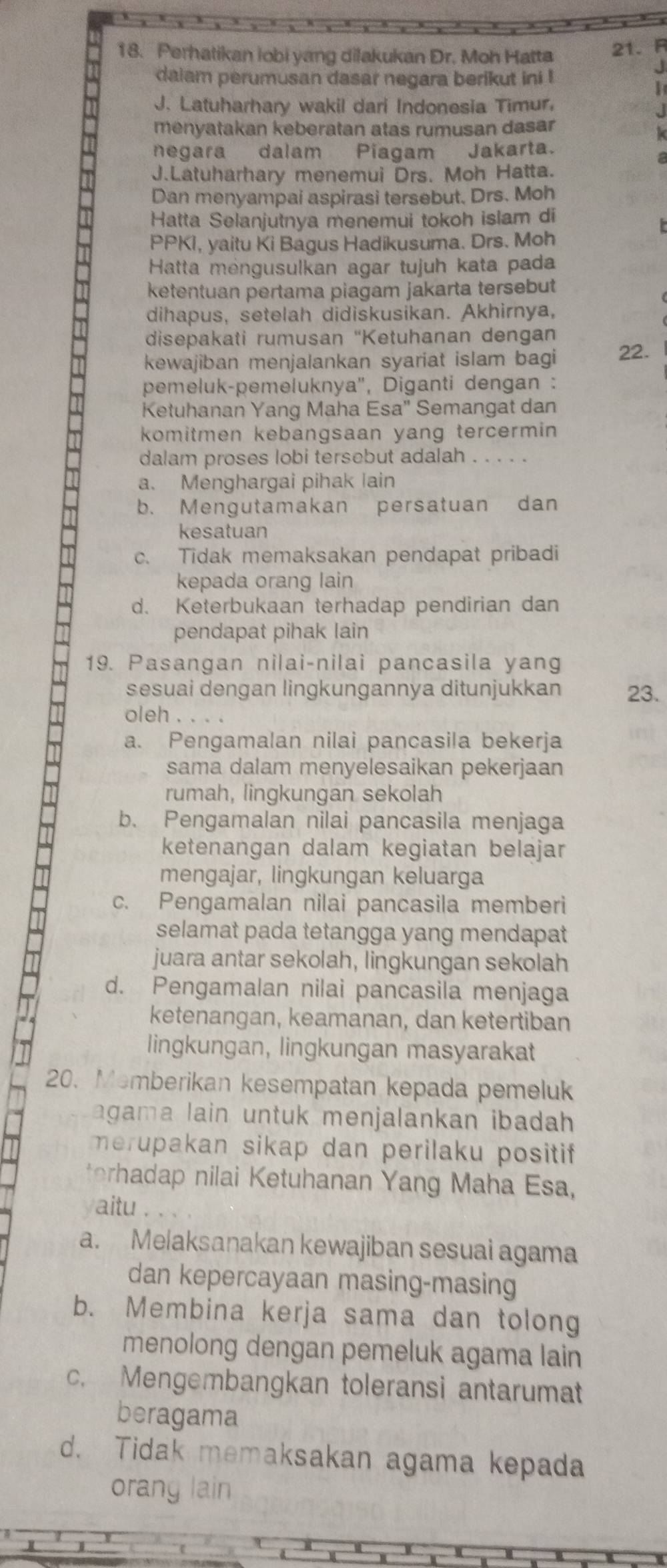 Perhatikan lobi yang dilakukan Dr. Moh Hatta 21.R
daiam perumusan dasar negara berikut ini !
J
I
J. Latuharhary wakil dari Indonesia Timur,
J
menyatakan keberatan atas rumusan dasar
negara dalam Piagam Jakarta.
J.Latuharhary menemui Drs. Moh Hatta.
Dan menyampai aspirasi tersebut. Drs. Moh
Hatta Selanjutnya menemui tokoh islam di
PPKI, yaitu Ki Bagus Hadikusuma. Drs. Moh
Hatta mengusulkan agar tujuh kata pada
ketentuan pertama piagam jakarta tersebut
dihapus, setelah didiskusikan. Akhirnya,
disepakati rumusan 'Ketuhanan dengan
kewajiban menjalankan syariat islam bagi 22.
pemeluk-pemeluknya'', Diganti dengan :
Ketuhanan Yang Maha Esa" Semangat dan
komitmen kebangsaan yang tercermin 
dalam proses lobi tersebut adalah ...、
a. Menghargai pihak lain
b. Mengutamakan persatuan dan
kesatuan
c. Tidak memaksakan pendapat pribadi
kepada orang lain
d. Keterbukaan terhadap pendirian dan
pendapat pihak lain
19. Pasangan nilai-nilai pancasila yang
sesuai dengan lingkungannya ditunjukkan 23.
oleh . . . .
a. Pengamalan nilai pancasila bekerja
sama dalam menyelesaikan pekerjaan
rumah, lingkungan sekolah
b. Pengamalan nilai pancasila menjaga
ketenangan dalam kegiatan belajar
mengajar, lingkungan keluarga
c. Pengamalan nilai pancasila memberi
selamat pada tetangga yang mendapat
juara antar sekolah, lingkungan sekolah
d. Pengamalan nilai pancasila menjaga
ketenangan, keamanan, dan ketertiban
lingkungan, lingkungan masyarakat
20. Memberikan kesempatan kepada pemeluk
agama lain untuk menjalankan ibadah 
merupakan sikap dan perilaku positif
terhadap nilai Ketuhanan Yang Maha Esa,
aitu .
a. Melaksanakan kewajiban sesuai agama
dan kepercayaan masing-masing
b. Membina kerja sama dan tolong
menolong dengan pemeluk agama lain
c. Mengembangkan toleransi antarumat
beragama
d. Tidak memaksakan agama kepada
orany lain
1