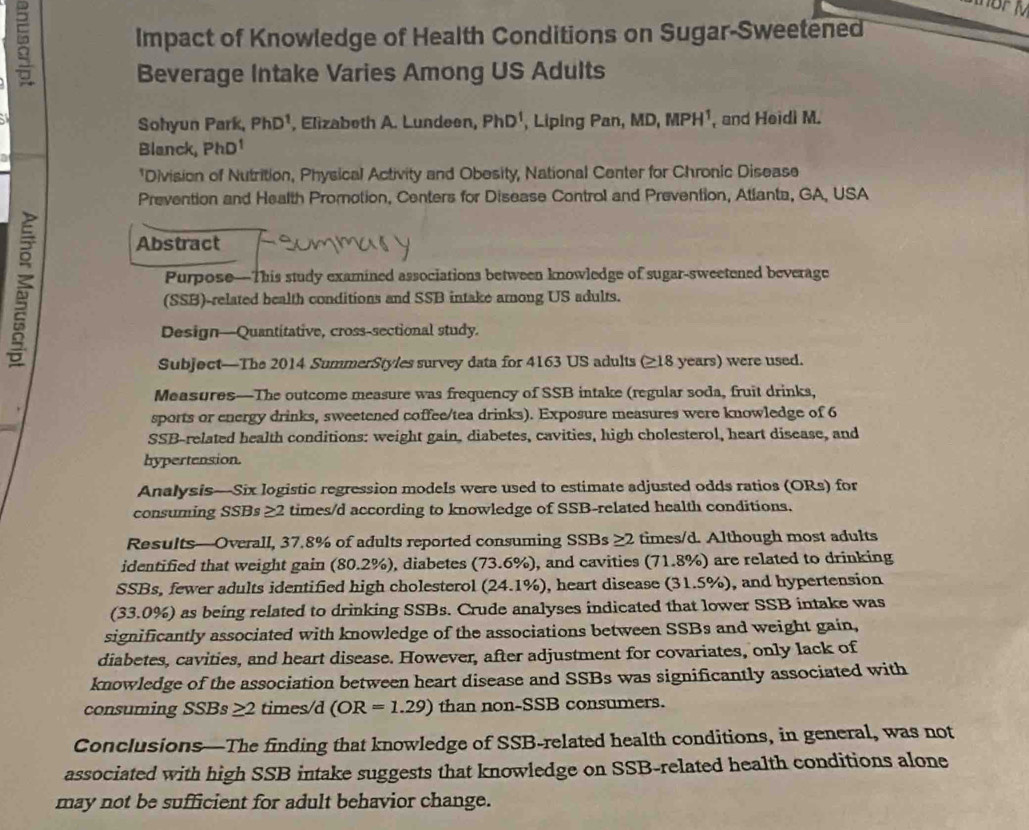  Impact of Knowledge of Health Conditions on Sugar-Sweetened
Beverage Intake Varies Among US Adults
Sohyun Park, PhD^1 , Elizabeth A. Lundeen, PhD^1 , Liping Pan, MD, MPH¹, and Heidi M.
Blanck, PhD^1
*Division of Nutrition, Physical Activity and Obesity, National Center for Chronic Disease
Prevention and Health Promotion, Centers for Disease Control and Prevention, Atlanta, GA, USA
Abstract
Purpose—This study examined associations between knowledge of sugar-sweetened beverage
(SSB)-related bealth conditions and SSB intake arnong US adults.
Design—Quantitative, cross-sectional study.
Subject—The 2014 SummerStyles survey data for 4163 US adults (≥18 years) were used.
Measures—The outcome measure was frequency of SSB intake (regular soda, fruit drinks,
sports or energy drinks, sweetened coffee/tea drinks). Exposure measures were knowledge of 6
SSB-related health conditions: weight gain, diabetes, cavities, high cholesterol, heart disease, and
hypertension.
Analysis—Six logistic regression models were used to estimate adjusted odds ratios (ORs) for
consuming SSBs ≥2 times/d according to knowledge of SSB-related health conditions.
Results—Overall, 37.8% of adults reported consuming SSBs ≥ 2 times/d. Although most adults
identified that weight gain (80.2%), diabetes (73.6%), and cavities (71.8%) are related to drinking
SSBs, fewer adults identified high cholesterol (24.1%), heart disease (31.5%), and hypertension
(33.0%) as being related to drinking SSBs. Crude analyses indicated that lower SSB intake was
significantly associated with knowledge of the associations between SSBs and weight gain,
diabetes, cavities, and heart disease. However, after adjustment for covariates, only lack of
knowledge of the association between heart disease and SSBs was significantly associated with
consuming SSBs 2 times/d (OR=1.29) than non-SSB consumers.
Conclusions—The finding that knowledge of SSB-related health conditions, in general, was not
associated with high SSB intake suggests that knowledge on SSB-related health conditions alone
may not be sufficient for adult behavior change.