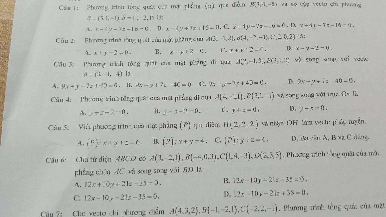 Phương trình tồng quát của mặt phẳng (α) qua điểm B(3,4,-5) và có cặp vectơ chi phương
vector a=(3,1,-1),vector b=(1,-2,1) là:
A. x-4y-7z-16=0 、 B. x-4y+7z+16=0. C. x+4y+7z+16=0. D. x+4y-7z-16=0.
Câu 2: Phương trình tồng quát của mặt phẳng qua A(3,-1,2),B(4,-2,-1),C(2,0,2) là:
A. x+y-2=0. B. x-y+2=0. C. x+y+2=0. D. x-y-2=0.
Câu 3: Phương trình tổng quát của mặt phẳng đi qua A(2,-1,3),B(3,1,2) và song song với vectơ
vector a=(3,-1,-4) là:
A. 9x+y-7z+40=0 。 B. 9x-y+7z-40=0. C. 9x-y-7z+40=0. D. 9x+y+7z-40=0.
Câu 4: Phương trình tổng quát của mặt phẳng đi qua A(4,-1,1),B(3,1,-1) và song song với trục Ox là:
A. y+z+2=0. B. y-z-2=0. C. y+z=0. D. y-z=0.
Câu 5: Viết phương trình của mặt phẳng (P) qua điểm H(2,2,2) và nhận vector OH làm vectơ pháp tuyến.
A. (P):x+y+z=6. B. (P):x+y=4. C. (P):y+z=4. D. Ba câu A, B và C đúng.
Câu 6: Cho tứ diện ABCD có A(3,-2,1),B(-4,0,3),C(1,4,-3),D(2,3,5). Phương trình tổng quát của mặt
phẳng chứa AC và song song với BD là:
A. 12x+10y+21z+35=0.
B. 12x-10y+21z-35=0.
C. 12x-10y-21z-35=0.
D. 12x+10y-21z+35=0.
Câu 7: Cho vectơ chỉ phương điểm A(4,3,2),B(-1,-2,1),C(-2,2,-1). Phương trình tổng quát của mặt