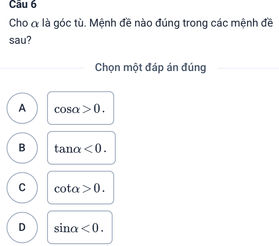 Cho & là góc tù. Mệnh đề nào đúng trong các mệnh đề
sau?
Chọn một đáp án đúng
A cos alpha >0.
B tan alpha <0</tex>.
C cot alpha >0.
D sin alpha <0</tex>.