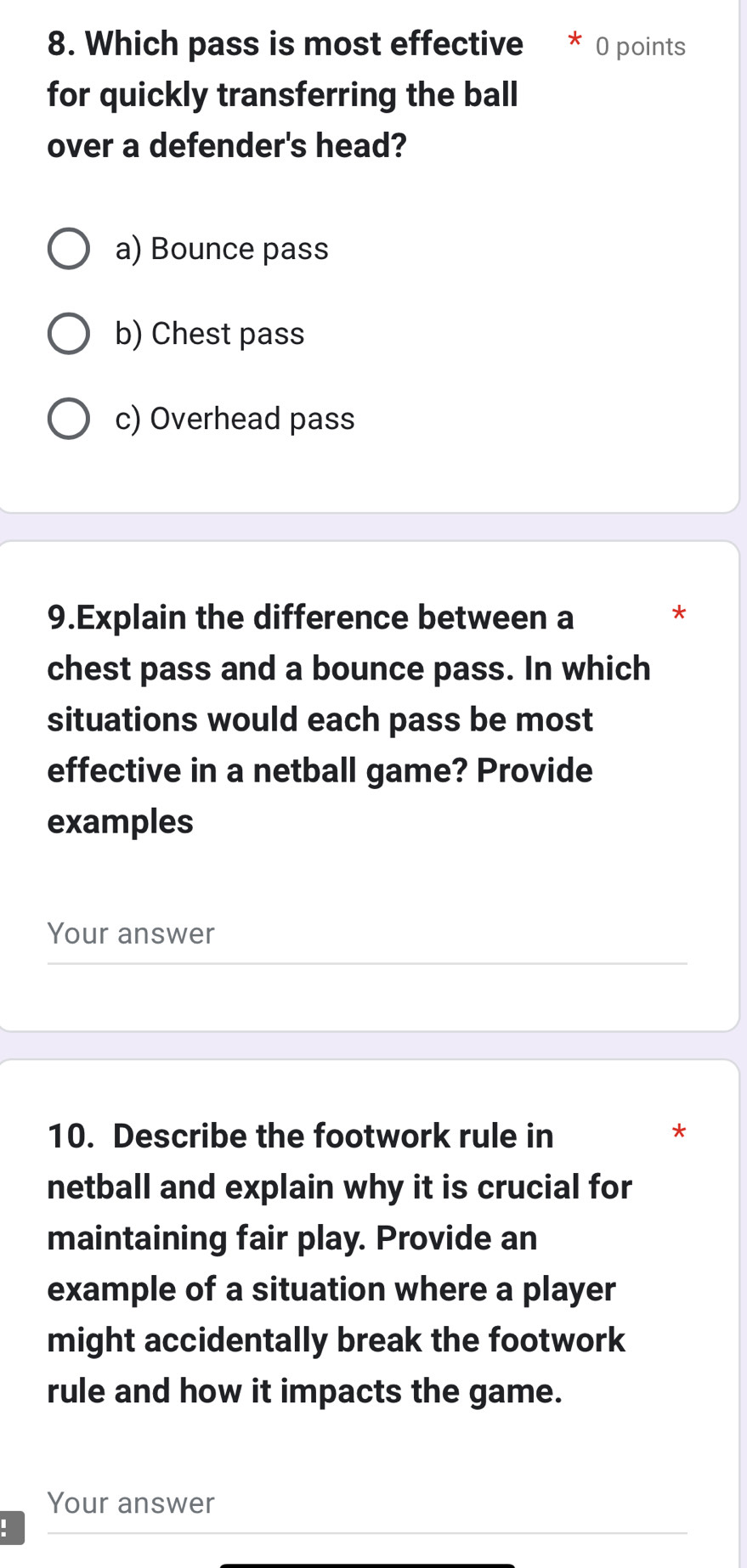 Which pass is most effective 0 points
for quickly transferring the ball
over a defender's head?
a) Bounce pass
b) Chest pass
c) Overhead pass
9.Explain the difference between a *
chest pass and a bounce pass. In which
situations would each pass be most
effective in a netball game? Provide
examples
Your answer
10. Describe the footwork rule in *
netball and explain why it is crucial for
maintaining fair play. Provide an
example of a situation where a player
might accidentally break the footwork
rule and how it impacts the game.
Your answer
: