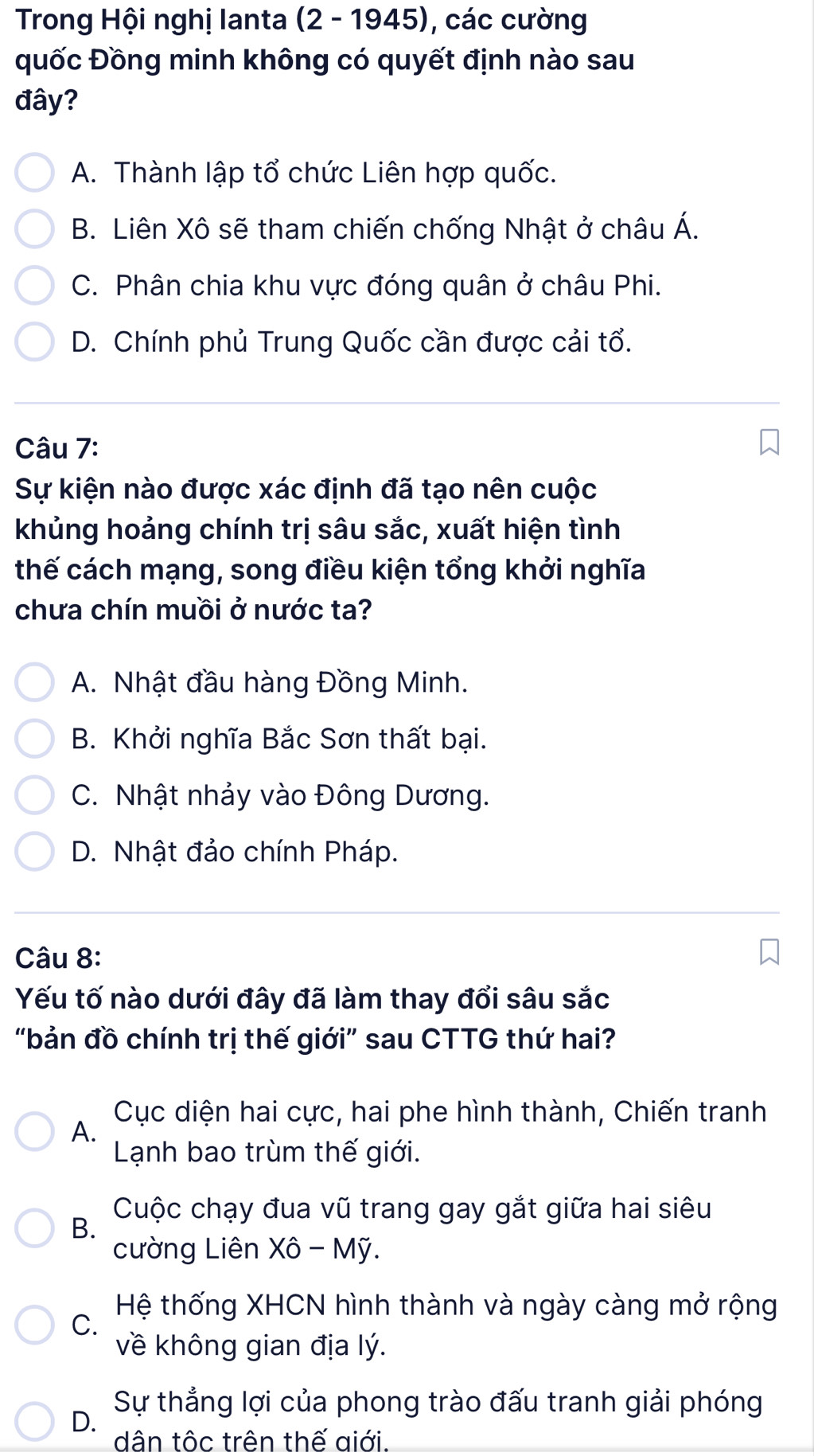 Trong Hội nghị lanta (2 - 1945), các cường
quốc Đồng minh không có quyết định nào sau
đây?
A. Thành lập tổ chức Liên hợp quốc.
B. Liên Xô sẽ tham chiến chống Nhật ở châu Á.
C. Phân chia khu vực đóng quân ở châu Phi.
D. Chính phủ Trung Quốc cần được cải tổ.
Câu 7:
Sự kiện nào được xác định đã tạo nên cuộc
khủng hoảng chính trị sâu sắc, xuất hiện tình
thế cách mạng, song điều kiện tổng khởi nghĩa
chưa chín muồi ở nước ta?
A. Nhật đầu hàng Đồng Minh.
B. Khởi nghĩa Bắc Sơn thất bại.
C. Nhật nhảy vào Đông Dương.
D. Nhật đảo chính Pháp.
Câu 8:
Yếu tố nào dưới đây đã làm thay đổi sâu sắc
“bản đồ chính trị thế giới” sau CTTG thứ hai?
Cục diện hai cực, hai phe hình thành, Chiến tranh
A.
Lạnh bao trùm thế giới.
Cuộc chạy đua vũ trang gay gắt giữa hai siêu
B.
cường Liên Xô - Mỹ.
Hệ thống XHCN hình thành và ngày càng mở rộng
C.
về không gian địa lý.
Sự thẳng lợi của phong trào đấu tranh giải phóng
D.
dân tộc trên thế giới.