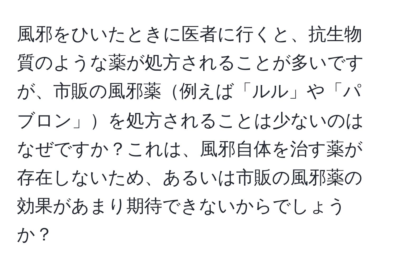 風邪をひいたときに医者に行くと、抗生物質のような薬が処方されることが多いですが、市販の風邪薬例えば「ルル」や「パブロン」を処方されることは少ないのはなぜですか？これは、風邪自体を治す薬が存在しないため、あるいは市販の風邪薬の効果があまり期待できないからでしょうか？