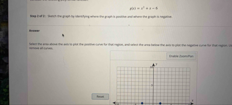 g(x)=x^2+x-6
Step 2 of 2 : Sketch the graph by identifying where the graph is positive and where the graph is negative. 
Answer 
Select the area above the axis to plot the positive curve for that region, and select the area below the axis to plot the negative curve for that region. Us 
remove all curves. 
Enable Zoom/Pan 
Reset 
in