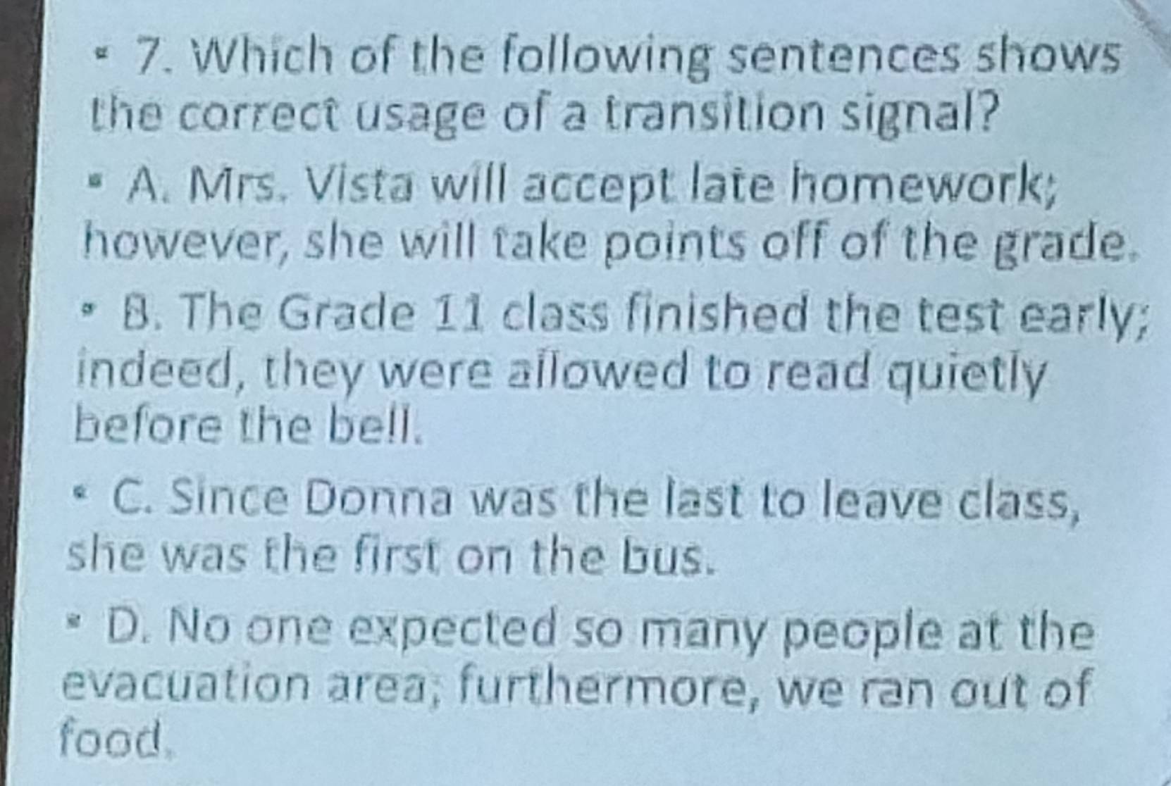 Which of the following sentences shows
the correct usage of a transition signal?
A. Mrs. Vista will accept late homework;
however, she will take points off of the grade.
B. The Grade 11 class finished the test early;
indeed, they were allowed to read quietly
before the bell.
C. Since Donna was the last to leave class,
she was the first on the bus.
D. No one expected so many people at the
evacuation area; furthermore, we ran out of
food.