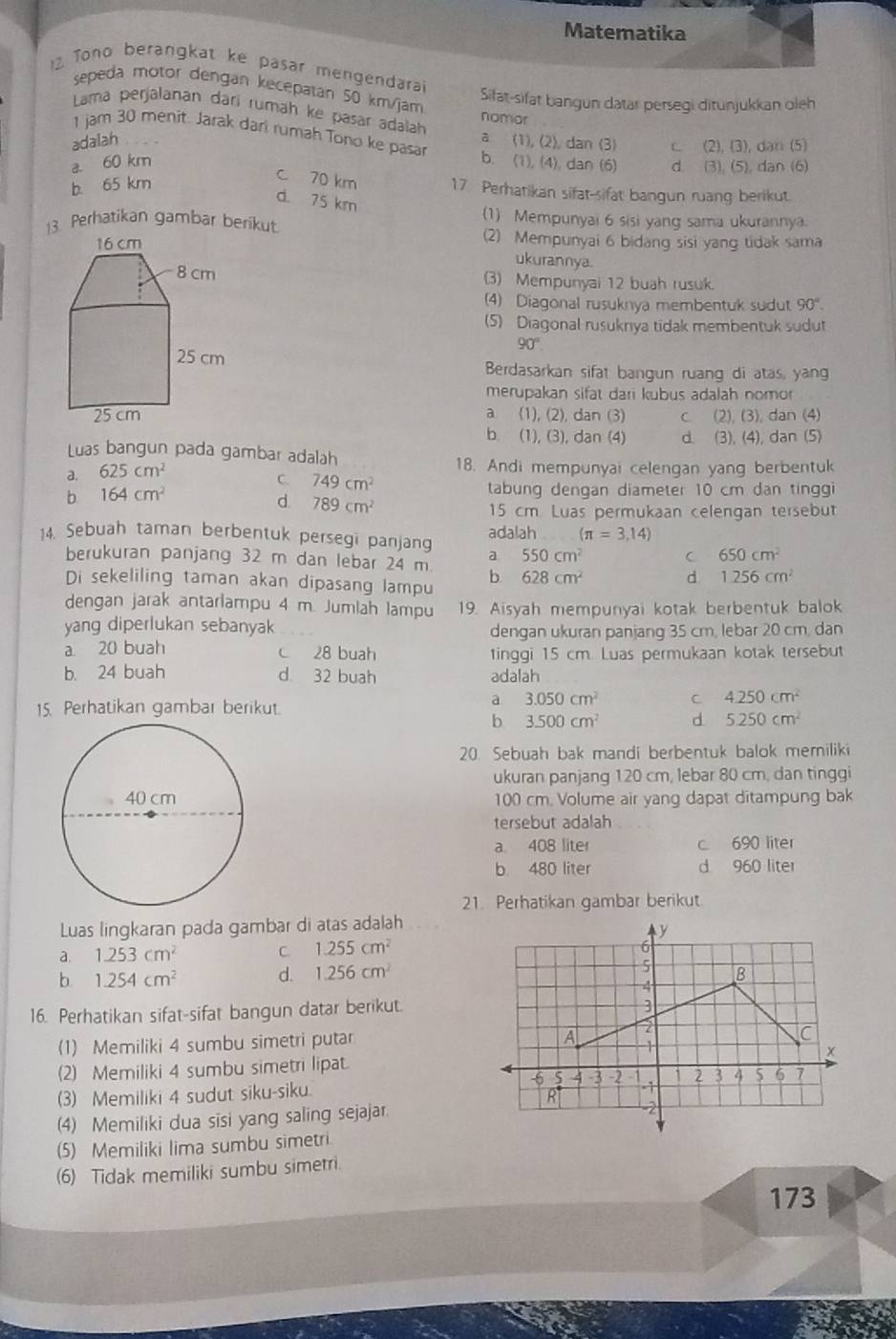 Matematika
12 Tono berangkat ke pasar mengendara
sepeda motor dengan kecepatan 50 km/jam nomar
Sifat-sifat bangun datar persegi ditunjukkan oleh
Lama perjalanan dari rumäh ke pasar adalah
1 jam 30 menit. Jarak dari rumah Tono ke pasar b.
adalah a (1),(2), dan (3) C (2),(3) dan (5)
a. 60 km (1),(4) , dan (6) d (3),(5) dan (6)
b. 65 km
c 70 km 17 Perhatikan sifat-sifat bangun ruang berikut.
d. 75 km
(1) Mempunyai 6 sisi yang sama ukurannya.
13. Perhatikan gambar berikut.
(2) Mempunyai 6 bidang sisi yang tidak sama
ukurannya.
(3) Mempunyai 12 buah rusuk.
(4) Diagonal rusuknya membentuk sudut 90°.
(5) Diagonal rusukrya tidak membentuk sudut
90°
Berdasarkan sifat bangun ruang di atas, yang
merupakan sifat dari kubus adalah nomor
a (1), (2), dan (3) (2), (3), dan (4)
b. (1), (3), dan (4) d. (3), (4), dan (5)
Luas bangun pada gambar adalah
a. 625cm^2
18. Andi mempunyai celengan yang berbentuk
C. 749cm^2
b 164cm^2
tabung dengan diameter 10 cm dan tingg
d. 789cm^2
15 cm. Luas permukaan celengan tersebut
14. Sebuah taman berbentuk persegi panjang adalah (π =3,14)
berukuran panjang 32 m dan lebar 24 m a 550cm^2 C 650cm^2
Di sekeliling taman akan dipasang lampu b. 628cm^2 d 1256cm^2
dengan jarak antarlampu 4 m. Jumlah lampu 19. Aisyah mempunyai kotak berbentuk balok
yang diperlukan sebanyak
dengan ukuran panjang 35 cm, lebar 20 cm, dan
a 20 buah c 28 buah tinggi 15 cm. Luas permukaan kotak tersebut
b. 24 buah d 32 buah adalah
15. Perhatikan gambar berikut.
a 3.050cm^2 C 4.250cm^2
b 3.500cm^2 d 5.250cm^2
20. Sebuah bak mandi berbentuk balok memiliki
ukuran panjang 120 cm, lebar 80 cm, dan tinggi
100 cm. Volume air yang dapat ditampung bak
tersebut adalah
a 408 liter c 690 liter
b 480 liter d 960 liter
21. Perhatikan gambar berikut.
Luas lingkaran pada gambar di atas adalah
a. 1.253cm^2 C. 1.255cm^2
b. 1.254cm^2 d. 1.256cm^2
16. Perhatikan sifat-sifat bangun datar berikut.
(1) Memiliki 4 sumbu simetri putar
(2) Memiliki 4 sumbu simetri lipat.
(3) Memiliki 4 sudut siku-siku. 
(4) Memiliki dua sisi yang saling sejajar.
(5) Memiliki lima sumbu simetri
(6) Tidak memiliki sumbu simetri.
173