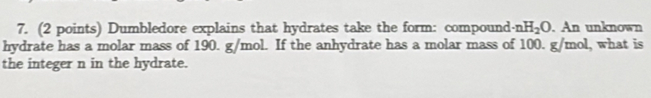 Dumbledore explains that hydrates take the form: compound · nH_2O. An unknown 
hydrate has a molar mass of 190. g/mol. If the anhydrate has a molar mass of 100. g/mol, what is 
the integer n in the hydrate.