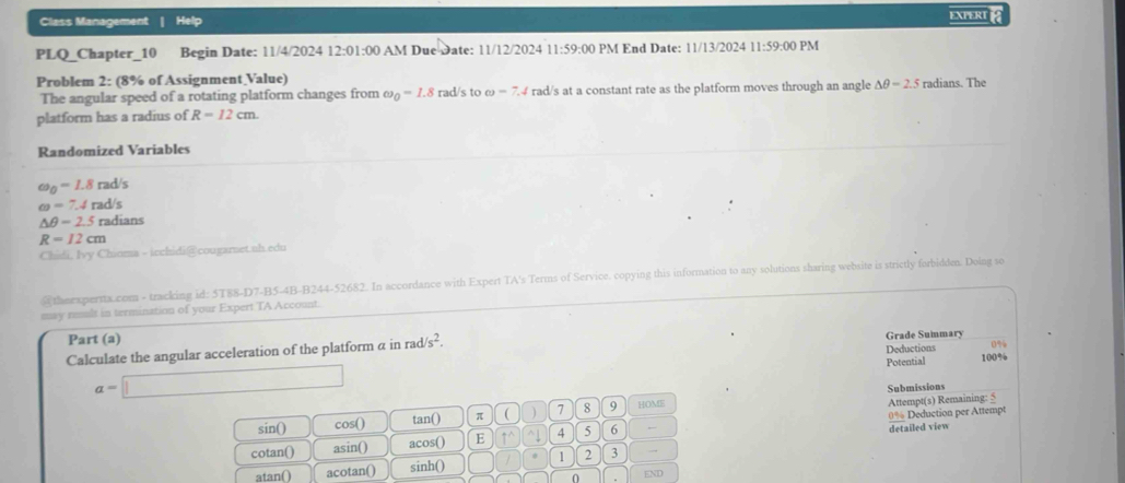 Class Management | Help EXPERT 
PLQ_Chapter_10 Begin Date: 11/4/2024 12:01:00 AM Due Date: 11/12/2024 11:59:00 PM End Date: 11/13/2024 11:59:00 PM 
Problem 2: (8% of Assignment Value) radians. The 
The angular speed of a rotating platform changes from omega _0=1.8 rad/s to omega =7.4 rad/s at a constant rate as the platform moves through an angle △ θ =2.5
platform has a radius of R=12cm. 
Randomized Variables
omega _0=1.8rad/s
omega =7.4rad/s
△ θ =2.5rad ians
R=12cm
Chidi, Ivy Chioma - icchidi@cougarnet.uh.edu 
@theexperna.com - tracking id: 5T88-D7-B5-4B-B244-52682. In accordance with Expert TA's Terms of Service. copying this information to any solutions sharing website is strictly forbidden. Doing so 
may reult in termination of your Expert TA Account. 
Part (a) s^2. 
Calculate the angular acceleration of the platform a in rad Grade Summary 
Deductions
a=□ Potential 100%
Submissions 
sin() cos() tan() π ( ) 7 8 9 HOME Attempt(s) Remaining: 5
0% Deduction per Attempt 
cotan() asin() acos() E ↑^ ^↓ 4 5 6 detailed view 
atan() acotan() sinh() 1 2 3 → 
0 END