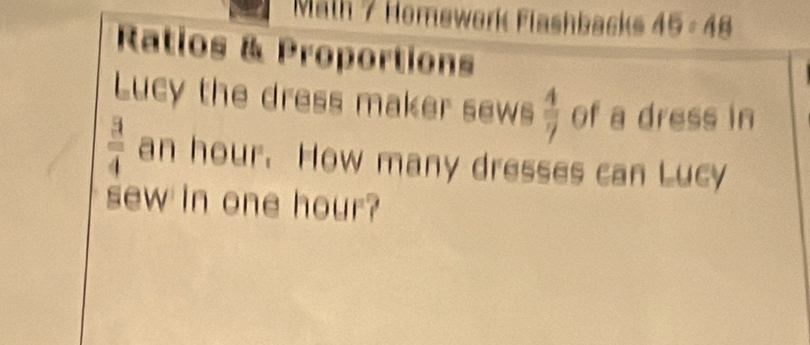 Malh 7 Homework Flashbacks 49:48 
Ratios & Proportions 
Lucy the dress maker sews  4/7  of a dress in
 3/4  an hour. How many dresses can Lucy 
sew in one hour?