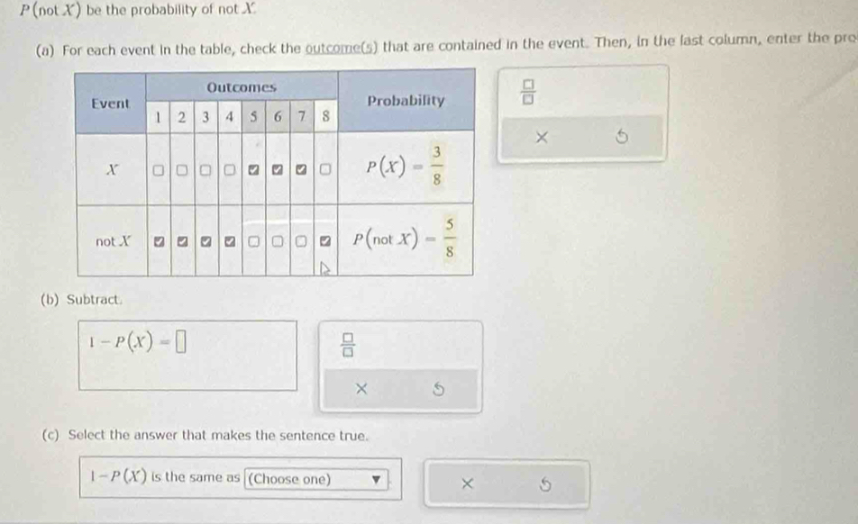 (not X) be the probability of not X
(a) For each event in the table, check the outcome(s) that are contained in the event. Then, in the last column, enter the pro
 □ /□  
×
(b) Subtract.
1-P(X)=□
 □ /□  
×
(c) Select the answer that makes the sentence true.
1-P(X) is the same as (Choose one) × 5