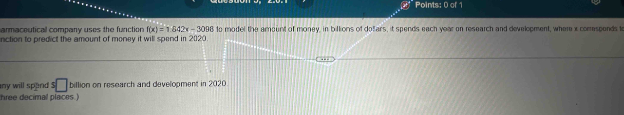 armaceutical company uses the function f(x)=1.842x-3098 to model the amount of money, in billions of do!lars, it spends each year on research and development, where x corresponds t 
nction to predict the amount of money it will spend in 2020. 
any will spend . $□ billion on research and development in 2020. 
hree decimal places.)