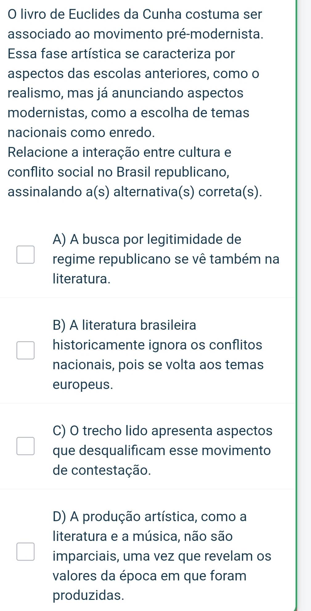 livro de Euclides da Cunha costuma ser
associado ao movimento pré-modernista.
Essa fase artística se caracteriza por
aspectos das escolas anteriores, como o
realismo, mas já anunciando aspectos
modernistas, como a escolha de temas
nacionais como enredo.
Relacione a interação entre cultura e
conflito social no Brasil republicano,
assinalando a(s) alternativa(s) correta(s).
A) A busca por legitimidade de
regime republicano se vê também na
literatura.
B) A literatura brasileira
historicamente ignora os conflitos
nacionais, pois se volta aos temas
europeus.
C) O trecho lido apresenta aspectos
que desqualificam esse movimento
de contestação.
D) A produção artística, como a
literatura e a música, não são
imparciais, uma vez que revelam os
valores da época em que foram
produzidas.