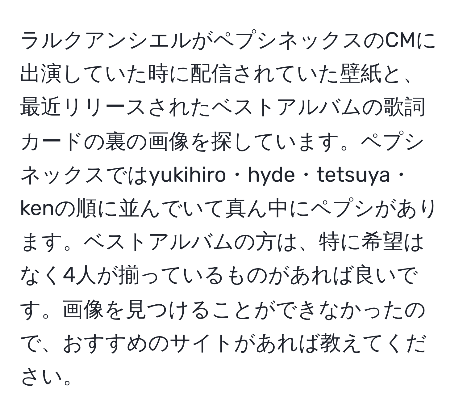 ラルクアンシエルがペプシネックスのCMに出演していた時に配信されていた壁紙と、最近リリースされたベストアルバムの歌詞カードの裏の画像を探しています。ペプシネックスではyukihiro・hyde・tetsuya・kenの順に並んでいて真ん中にペプシがあります。ベストアルバムの方は、特に希望はなく4人が揃っているものがあれば良いです。画像を見つけることができなかったので、おすすめのサイトがあれば教えてください。