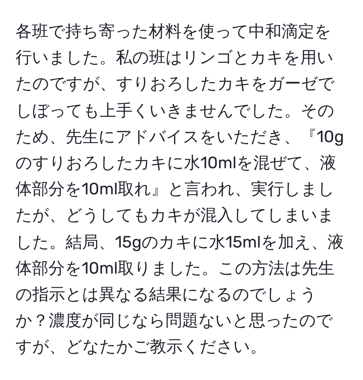 各班で持ち寄った材料を使って中和滴定を行いました。私の班はリンゴとカキを用いたのですが、すりおろしたカキをガーゼでしぼっても上手くいきませんでした。そのため、先生にアドバイスをいただき、『10gのすりおろしたカキに水10mlを混ぜて、液体部分を10ml取れ』と言われ、実行しましたが、どうしてもカキが混入してしまいました。結局、15gのカキに水15mlを加え、液体部分を10ml取りました。この方法は先生の指示とは異なる結果になるのでしょうか？濃度が同じなら問題ないと思ったのですが、どなたかご教示ください。