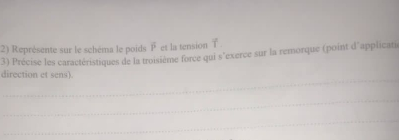 Représente sur le schéma le poids vector P et la tension 1. 
3) Précise les caractéristiques de la troisième force qui s'exerce sur la remorque (point d'applicatie 
_ 
direction et sens). 
_ 
_