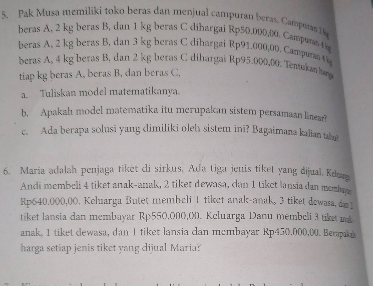 Pak Musa memiliki toko beras dan menjual campuran beras. Campuran 2 kg
beras A, 2 kg beras B, dan 1 kg beras C dihargai Rp50.000,00. Campuran 4 k
beras A, 2 kg beras B, dan 3 kg beras C dihargai Rp91.000,00. Campuran 4k
beras A, 4 kg beras B, dan 2 kg beras C dihargai Rp95.000,00. Tentukan harga 
tiap kg beras A, beras B, dan beras C. 
a. Tuliskan model matematikanya. 
b. Apakah model matematika itu merupakan sistem persamaan linear? 
c. Ada berapa solusi yang dimiliki oleh sistem ini? Bagaimana kalian tahu? 
6. Maria adalah penjaga tikèt di sirkus. Ada tiga jenis tiket yang díjual. Keluara 
Andi membeli 4 tiket anak-anak, 2 tiket dewasa, dan 1 tiket lansia dan membaya
Rp640.000,00. Keluarga Butet membeli 1 tiket anak-anak, 3 tiket dewasa, dan 1
tiket lansia dan membayar Rp550.000,00. Keluarga Danu membeli 3 tiket anak- 
anak, 1 tiket dewasa, dan 1 tiket lansia dan membayar Rp450.000,00. Berapakah 
harga setiap jenis tiket yang dijual Maria?