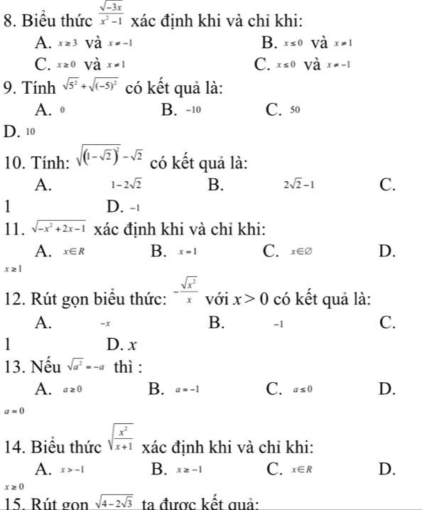 Biểu thức  (sqrt(-3x))/x^2-1  xác định khi và chỉ khi:
B.
A. x≥ 3 và x!= -1 x≤ 0 và x!= 1
C.
C. x≥ 0 và x!= 1 x≤ 0 và x!= -1
9. Tính sqrt(5^2)+sqrt((-5)^2) có kết quả là:
A. º B. -10 C. 50
D. 10
10. Tính: sqrt((1-sqrt 2))^2-sqrt(2) có kết quả là:
A. 1-2sqrt(2) B. 2sqrt(2)-1 C.
1 D. -1
11. sqrt(-x^2+2x-1) xác định khi và chỉ khi:
A. x∈ R B. x=1 C. x∈ varnothing D.
x≥ 1
12. Rút gọn biểu thức: - sqrt(x^2)/x  với x>0 có kết quả là:
B.
A. -x -1
C.
1 D. x
13. Nếu sqrt(a^2)=-a thì :
A. a≥ 0 B. a=-1 C. a≤ 0 D.
a=0
14. Biểu thức sqrt(frac x^2)x+1 xác định khi và chỉ khi:
A. x>-1 B. x≥ -1 C. x∈ R D.
x≥ 0
15. Rút gọn sqrt(4-2sqrt 3) ta được kết quả: