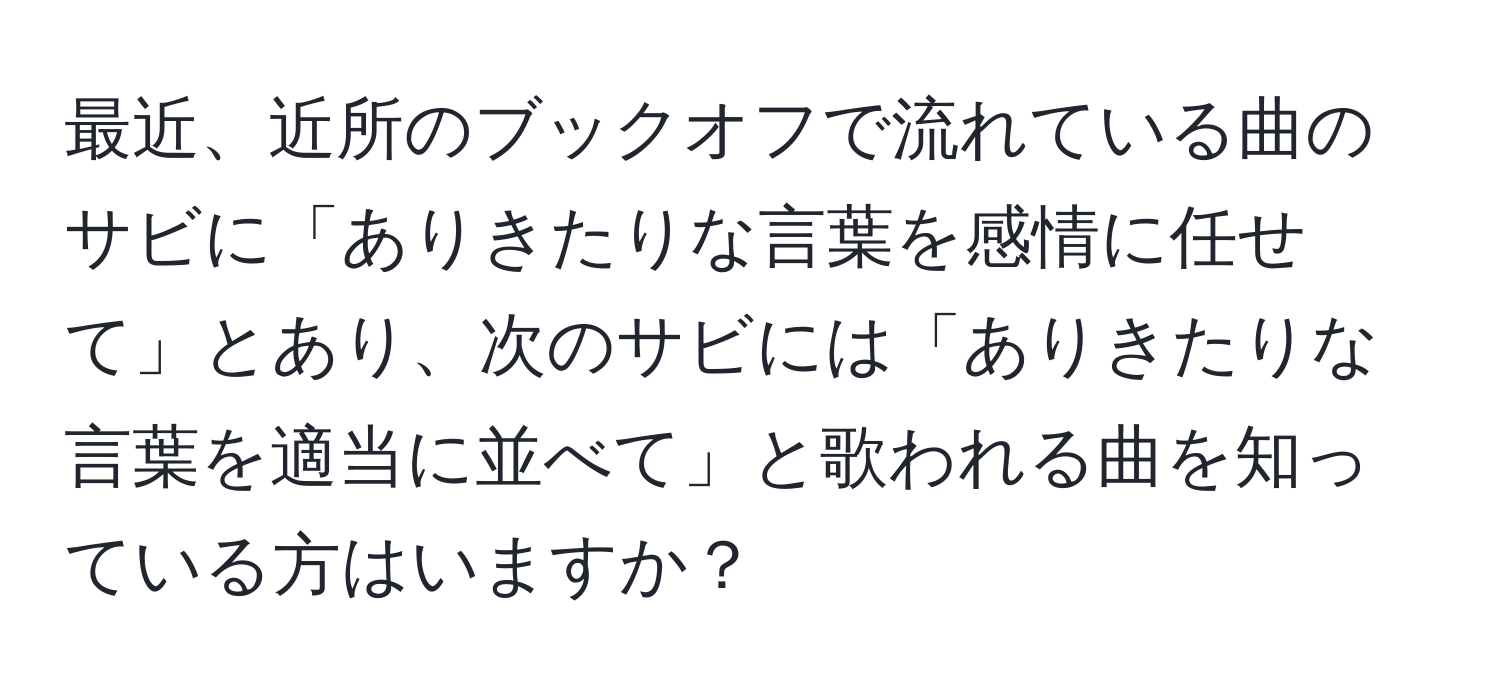 最近、近所のブックオフで流れている曲のサビに「ありきたりな言葉を感情に任せて」とあり、次のサビには「ありきたりな言葉を適当に並べて」と歌われる曲を知っている方はいますか？