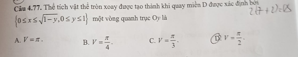 Thể tích vật thể tròn xoay được tạo thành khi quay miền D được xác định bởi
 0≤ x≤ sqrt(1-y),0≤ y≤ 1 một vòng quanh trục Oy là
D
A. V=π. C. V= π /3 . V= π /2 .
B. V= π /4 .