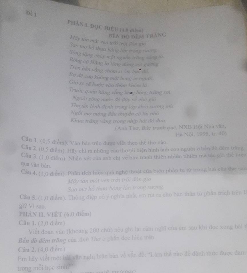 Để 1
PHảN 1. ĐỌC HIÉU (4,0 điễm)
bên đọ đêm trắng
My tân mắt vên trời trải đòn gió
Sao mơ hồ thưa bằng lần trong zương
Sông lặng chây một nguồn trống sáng tổ
Bảng có Hằng lơ lừng đứng sai gường
Trên bến vắng chòm sĩ âm bực đá,
Bờ đê cao không một bóng in người.
Gió se sẽ bước vào thăm khóm là
Trước quán hàng vắng lặng hóng trăng sai.
Ngoài sông nước đỏ đây về chở gió
Thuyền lệnh đệnh trong lớp khỏi sương mù
Ngỗi mơ mộng đầu thuyền có lái nhỏ
Khua trăng vàng trong nhịp hát đỏ đưa.
(Anh Thơ, Bức tranh quê, NXB Hội Nhà văn,
Hà Nội, 1995, tr. 40)
Câu 1. (0,5 điểm), Văn bản trên được viết theo thể thơ nào.
Câu 2. (0,5 điểm). Hãy chỉ ra những cầu thơ tái hiện hình ảnh con người ở bến đó đêm trăng.
Câu 3. (1,0 điểm). Nhận xét của anh chị về bức tranh thiên nhiên nhiên mà tác gia thể hiện
qua văn bàn.
Câu 4, (1,0 điểm). Phân tích hiệu quả nghệ thuật của biện pháp tu từ trong hai câu thơ sau
Mây tàn mát ven trời trôi đón gio
Sao mơ hồ thưa bóng lân trong sương.
Cầu 5. (1,0 điểm). Thông điệp có ý nghĩa nhất em rút ra cho bản thân từ phần trích trên là
g? Vi sao.
PHÀN II. VIÉT (6,0 điểm)
Câu 1. (2,0 điểm)
Viết đoạn văn (khoảng 200 chữ) nêu ghi lại cảm nghĩ của em sau khi đọc xong bài th
Bến đồ đêm trăng của Anh Thơ ở phần đọc hiểu trên.
Câu 2. (4,0 điểm)
Em hãy viết một bài văn nghị luận bản về vấn đê: ''Làm thể nào đề đánh thức được đam
trong mỗi học sinh?"