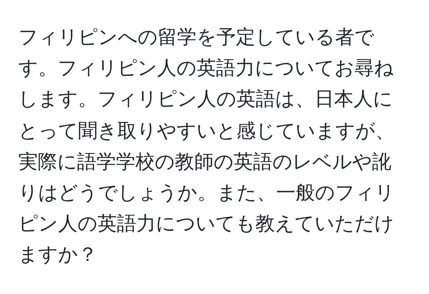 フィリピンへの留学を予定している者です。フィリピン人の英語力についてお尋ねします。フィリピン人の英語は、日本人にとって聞き取りやすいと感じていますが、実際に語学学校の教師の英語のレベルや訛りはどうでしょうか。また、一般のフィリピン人の英語力についても教えていただけますか？