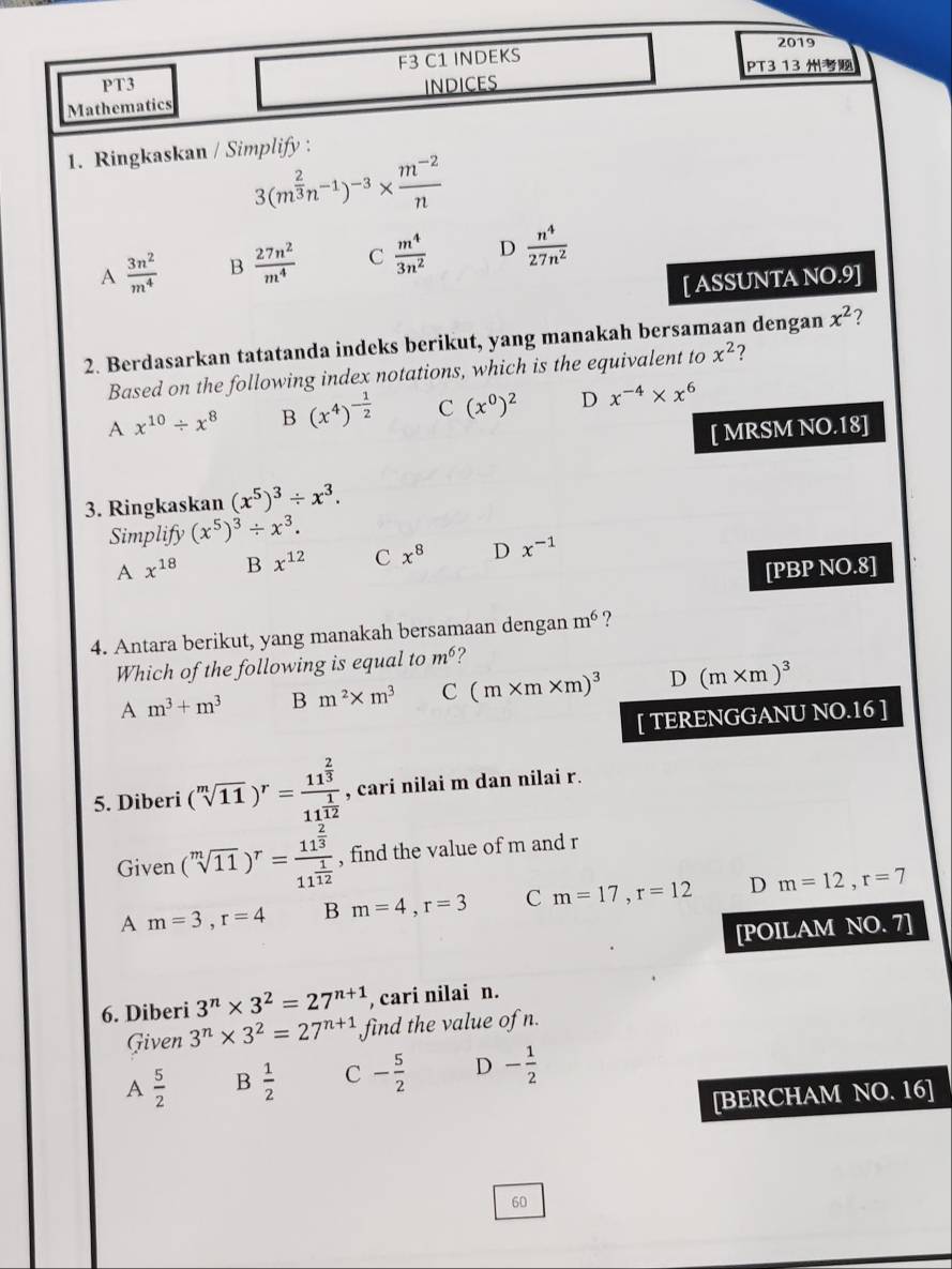 F3 C1 INDEKS 2019
PT3 13
PT3
Mathematics INDICES
1. Ringkaskan / Simplify :
3(m^(frac 2)3n^(-1))^-3*  (m^(-2))/n 
A  3n^2/m^4  B  27n^2/m^4  C  m^4/3n^2  D  n^4/27n^2 
[ ASSUNTA NO.9]
2. Berdasarkan tatatanda indeks berikut, yang manakah bersamaan dengan x^2 ?
Based on the following index notations, which is the equivalent to x^2 2
A x^(10)/ x^8 B (x^4)^- 1/2  C (x^0)^2 D x^(-4)* x^6
[ MRSM NO.18]
3. Ringkaskan (x^5)^3/ x^3.
Simplify (x^5)^3/ x^3.
A x^(18) B x^(12) C x^8 D x^(-1)
[PBP NO.8]
4. Antara berikut, yang manakah bersamaan dengan m^6 ?
Which of the following is equal to m^6 ?
A m^3+m^3 B m^2* m^3 C (m* m* m)^3 D (m* m)^3
[ TERENGGANU NO.16 ]
5. Diberi (sqrt[m](11))^r=frac 11^(frac 2)311^(frac 1)12 , cari nilai m dan nilai r.
Given (sqrt[m](11))^r=frac 11^(frac 2)311^(frac 1)12 , find the value of m and r
A m=3,r=4 B m=4,r=3 C m=17,r=12 D m=12,r=7
[POILAM NO. 7]
6. Diberi 3^n* 3^2=27^(n+1) , cari nilai n.
Given 3^n* 3^2=27^(n+1) find the value of n.
A  5/2  B  1/2  C - 5/2  D - 1/2 
[BERCHAM NO. 16]
60