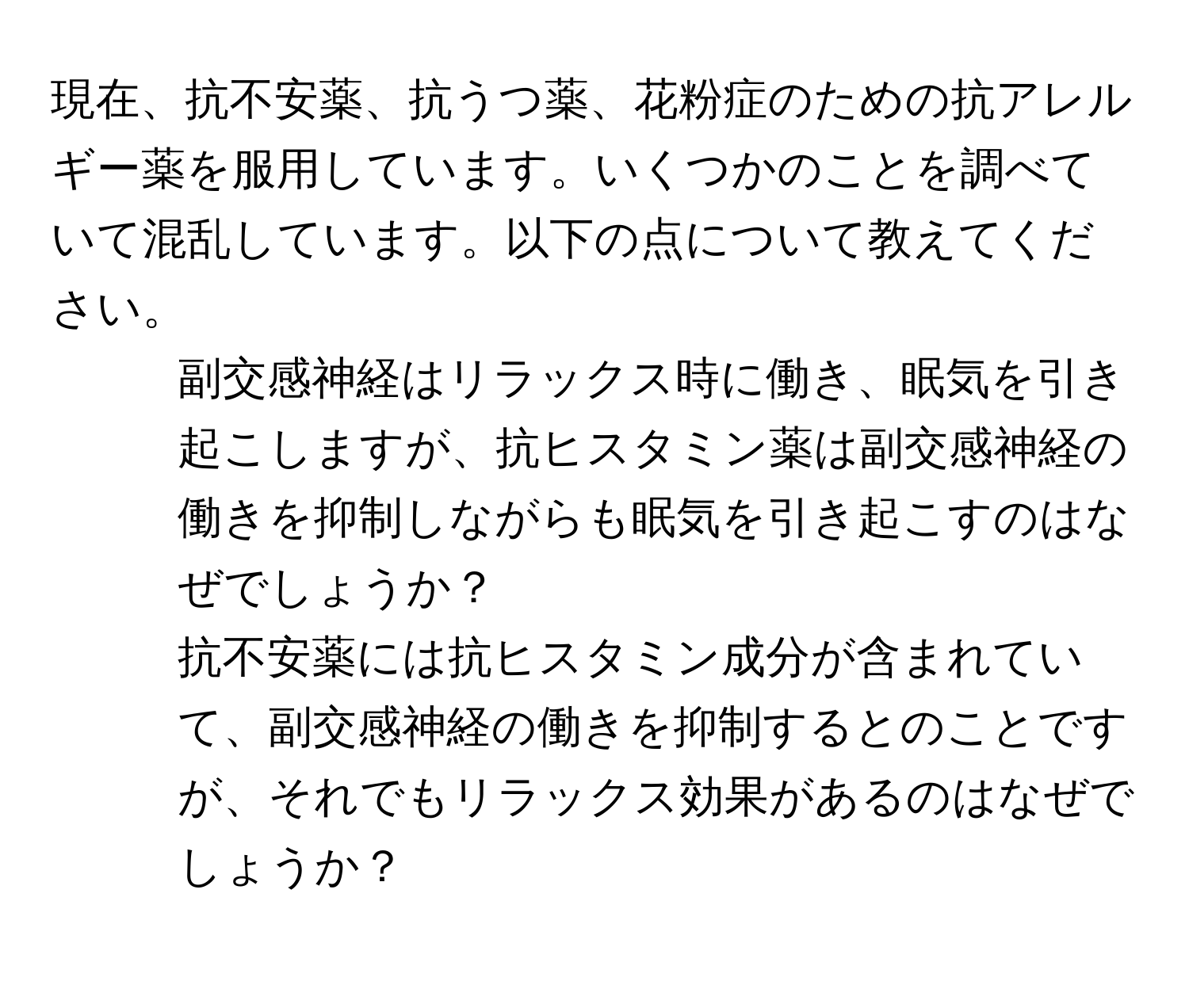 現在、抗不安薬、抗うつ薬、花粉症のための抗アレルギー薬を服用しています。いくつかのことを調べていて混乱しています。以下の点について教えてください。

1. 副交感神経はリラックス時に働き、眠気を引き起こしますが、抗ヒスタミン薬は副交感神経の働きを抑制しながらも眠気を引き起こすのはなぜでしょうか？
2. 抗不安薬には抗ヒスタミン成分が含まれていて、副交感神経の働きを抑制するとのことですが、それでもリラックス効果があるのはなぜでしょうか？