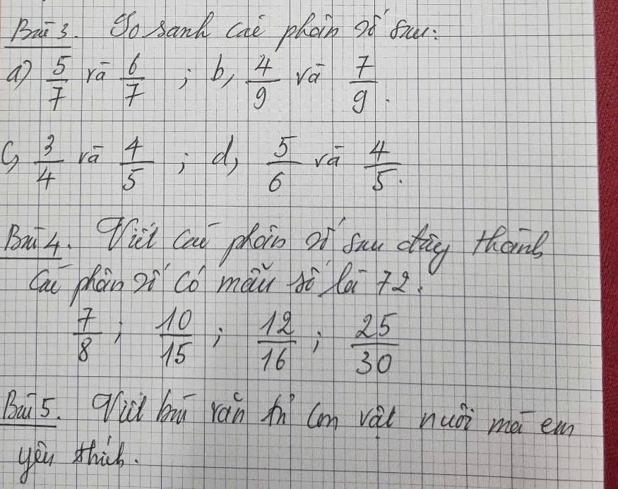 Bai 3. So sanh cae phoch of fuu. 
ao  5/7 ra^- 6/7 ; b,  4/9  ra  7/9 . 
,  3/4  ra  4/5 ; · d,  5/6  rá  4/5 
Bui4. qici can phon on bay dag thome 
Cau phàn oi co màu dè la +z
 7/8 ;  10/15 ;  12/16 ;  25/30 
Bau 5. 9id hu rán n Cm vài nuòi mé em 
you thick.