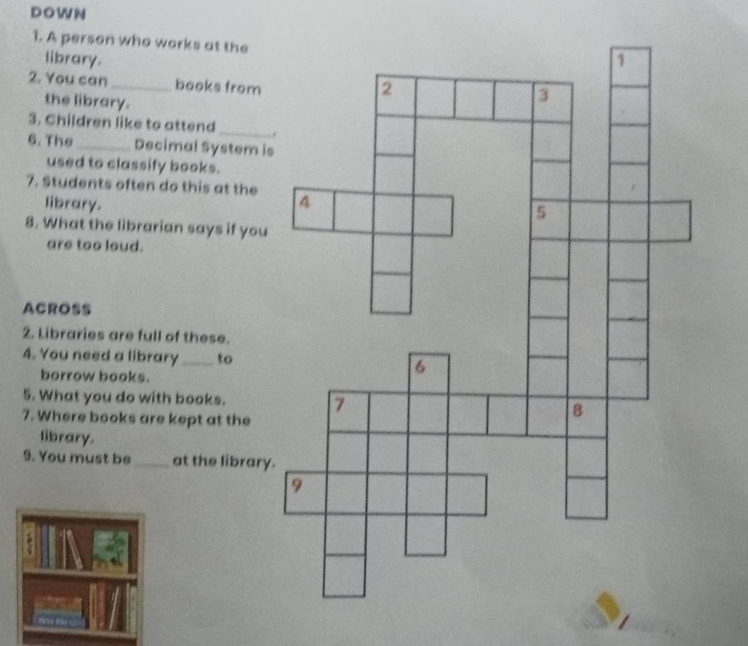 A person who works at the 
library. 
2. You can_ books from 
the library. 
3. Children like to attend_ 
6. The_ Decimal System is 
used to classify books. 
7. Students often do this at the 
library. 
8. What the librarian says if you 
are too loud. 
ACROSS 
2. Libraries are full of these. 
4. You need a library_ to 
borrow books. 
5. What you do with books. 
7. Where books are kept at the 
library. 
9. You must be_ at the library.