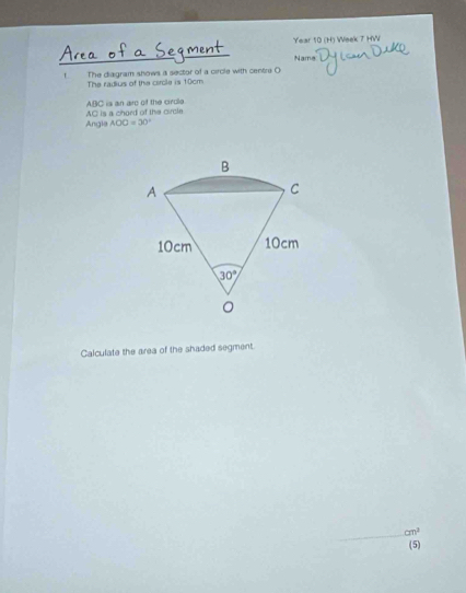 Year 10 (H) Week 7 HW
Nama
f The diagram shows a sector of a circle with centre O
The radius of the circle is 10cm
ABC is an arc of the cirdle
Angla AC is a chord of the circle
AOC=30°
Calculate the area of the shaded segment.
cm^2
(5)