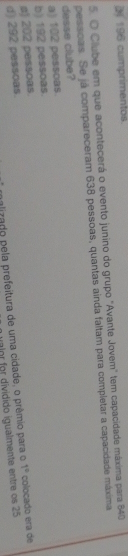( 196 cumprimentos.
5. O Clube em que acontecerá o evento junino do grupo "Avante Jovem" tem capacidade máxima para 840
pessoas. Se já compareceram 638 pessoas, quantas ainda faltam para completar a capacidade máxima
desse clube?
a) 102 pessoas.
b) 192 pessoas.
s) 202 pessoas.
alizado pela prefeitura de uma cidade, o prêmio para o 1° colocado era de
d) 292 pessoas.
alor for dividido igualmente entre os 25