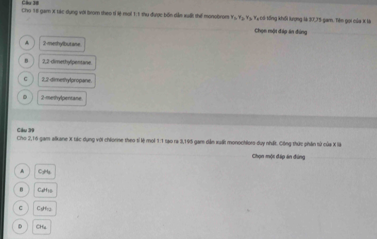 Cho 18 gam X tác dụng với brom theo tỉ lệ mol 1:1 thu được bốn dẫn xuất thế monobrom Y_1, Y_2, Y_3, Y_4 có tống khối lượng là 37,75 gam. Tên gọi của X là
Chọn một đáp án đúng
A 2 -methylbutane.
B 2,2 -dimethylpentane.
C 2,2 -dimethylpropane.
D 2 -methylpentane.
Câu 39
Cho 2, 16 gam alkane X tác dụng với chlorine theo tỉ lệ mol 1:1 tạo ra 3, 195 gam dẫn xuất monochloro duy nhất. Công thức phân tử của X là
Chọn một đáp án đúng
A C_3H_8.
B C_4H_10
C C_5H_12.
D CH_4