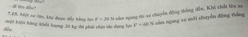 đī lên đều? 
7.15. Một xe lãn, khi được đẩy bằng lực F=20N nằm ngang thi xe chuyển động thắng đều. Khi chất lên xe 
một kiện hàng khối lượng 20 kg thì phải chịu tác dụng lực F=60N nằm ngang xe mới chuyến động thằng 
đều,