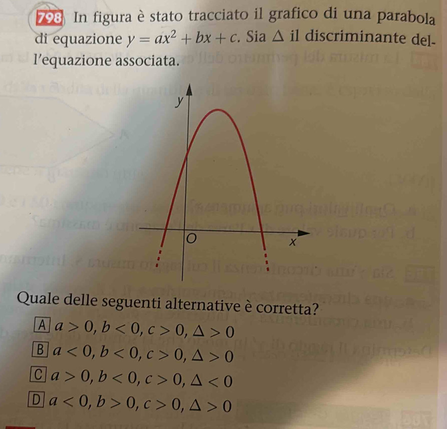 798 In figura èstato tracciato il grafico di una parabola
di equazione y=ax^2+bx+c. Sia △ il discriminante del-
l’equazione associata.
Quale delle seguenti alternative è corretta?
A a>0, b<0</tex>, c>0, △ >0
B a<0</tex>, b<0</tex>, c>0, △ >0
C a>0, b<0</tex>, c>0, △ <0</tex>
D a<0</tex>, b>0, c>0, △ >0