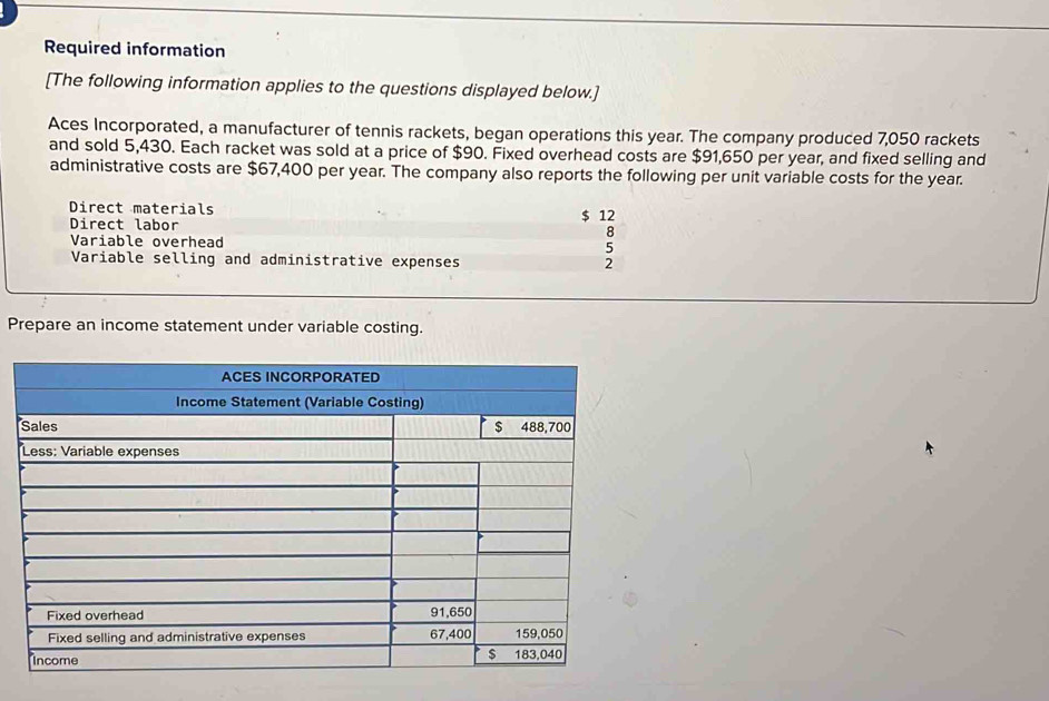 Required information 
[The following information applies to the questions displayed below.] 
Aces Incorporated, a manufacturer of tennis rackets, began operations this year. The company produced 7,050 rackets 
and sold 5,430. Each racket was sold at a price of $90. Fixed overhead costs are $91,650 per year, and fixed selling and 
administrative costs are $67,400 per year. The company also reports the following per unit variable costs for the year. 
Direct materials 
Direct labor $ 12
8
Variable overhead 5
Variable selling and administrative expenses 2
Prepare an income statement under variable costing.