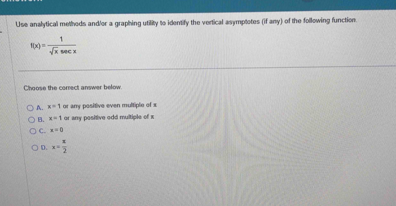 Use analytical methods and/or a graphing utility to identify the vertical asymptotes (if any) of the following function.
f(x)= 1/sqrt(x)sec x 
Choose the correct answer below.
A. x=1 or any positive even multiple of x
B. x=1 or any positive odd multiple of π
C. x=0
D. x= π /2 