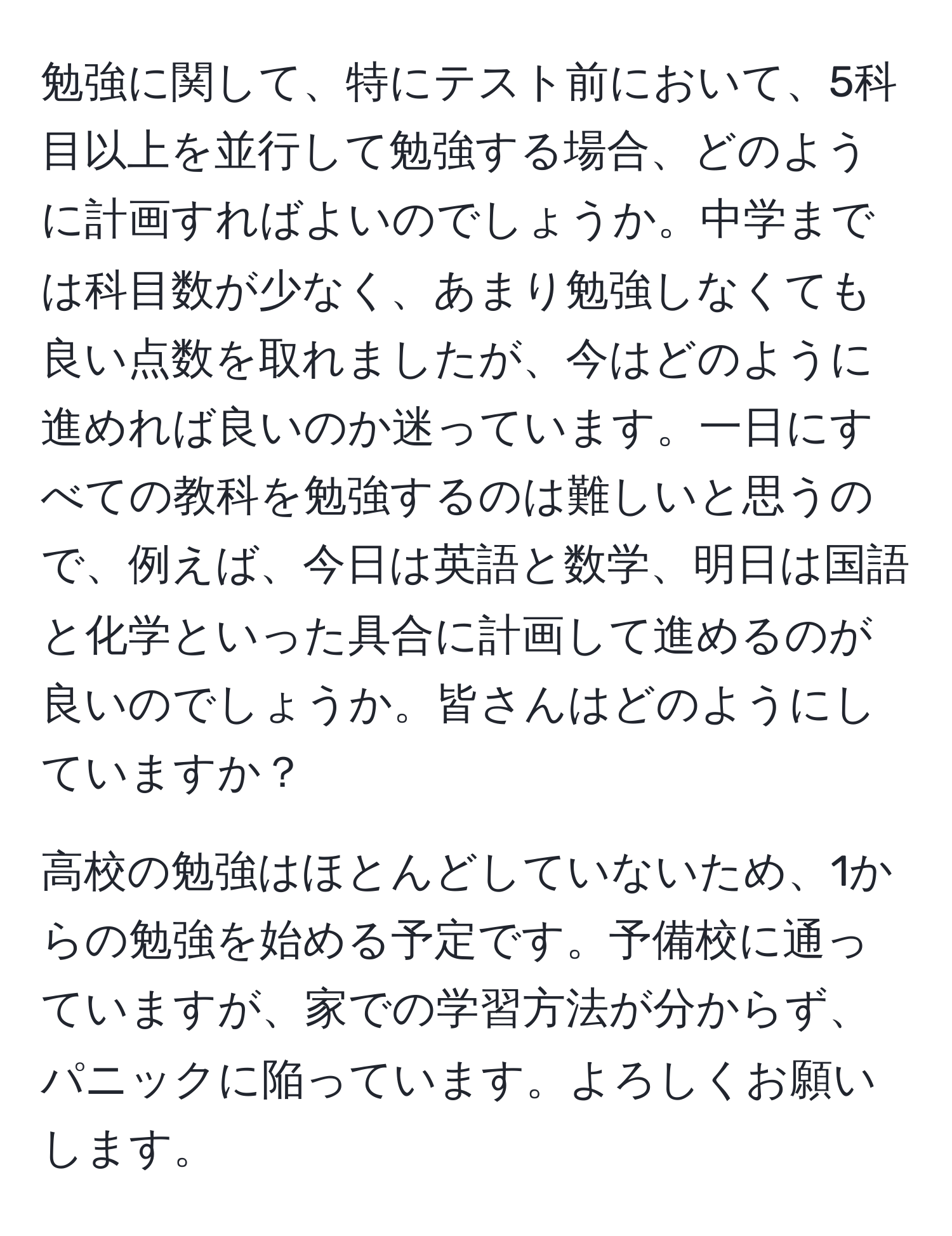 勉強に関して、特にテスト前において、5科目以上を並行して勉強する場合、どのように計画すればよいのでしょうか。中学までは科目数が少なく、あまり勉強しなくても良い点数を取れましたが、今はどのように進めれば良いのか迷っています。一日にすべての教科を勉強するのは難しいと思うので、例えば、今日は英語と数学、明日は国語と化学といった具合に計画して進めるのが良いのでしょうか。皆さんはどのようにしていますか？

高校の勉強はほとんどしていないため、1からの勉強を始める予定です。予備校に通っていますが、家での学習方法が分からず、パニックに陥っています。よろしくお願いします。