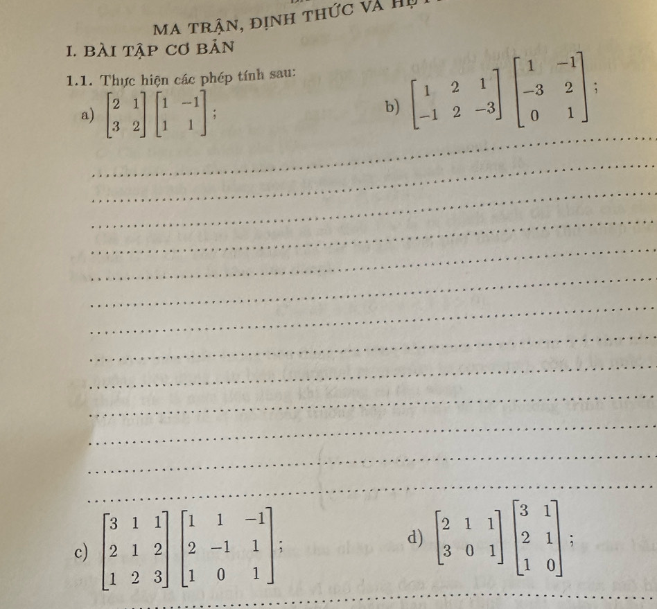 ma trận, định thức và Hị 
I. bài tập Cơ bản 
1.1. Thực hiện các phép tính sau: 
_ 
a) beginbmatrix 2&1 3&2endbmatrix beginbmatrix 1&-1 1&1endbmatrix; 
b) beginbmatrix 1&2&1 -1&2&-3endbmatrix beginbmatrix 1&-1 -3&2 0&1endbmatrix; 
_ 
_ 
_ 
_ 
_ 
_ 
_ 
_ 
_ 
_ 
_ 
_ 
d) 
_ 
_ 
c) beginbmatrix 3&1&1 2&1&2 1&2&3endbmatrix beginbmatrix 1&1&-1 2&-1&1 1&0&1endbmatrix beginbmatrix 2&1&1 3&0&1endbmatrix beginbmatrix 3&1 2&1 1&0endbmatrix; 
_