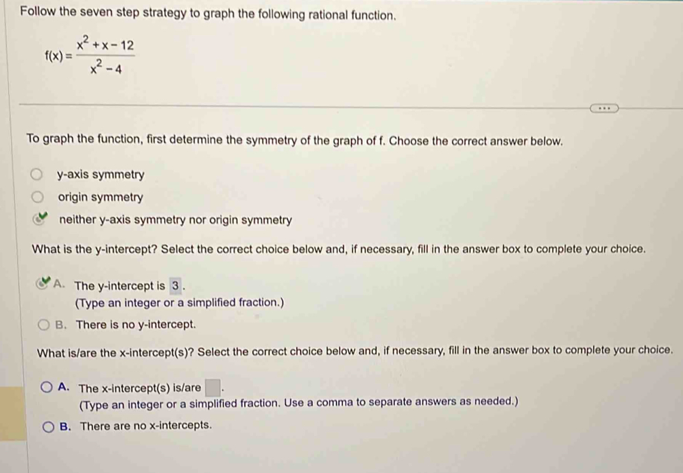 Follow the seven step strategy to graph the following rational function.
f(x)= (x^2+x-12)/x^2-4 
To graph the function, first determine the symmetry of the graph of f. Choose the correct answer below.
y-axis symmetry
origin symmetry
neither y-axis symmetry nor origin symmetry
What is the y-intercept? Select the correct choice below and, if necessary, fill in the answer box to complete your choice.
A. The y-intercept is 3.
(Type an integer or a simplified fraction.)
B. There is no y-intercept.
What is/are the x-intercept(s)? Select the correct choice below and, if necessary, fill in the answer box to complete your choice.
A. The x-intercept(s) is/are □ . 
(Type an integer or a simplified fraction. Use a comma to separate answers as needed.)
B. There are no x-intercepts.