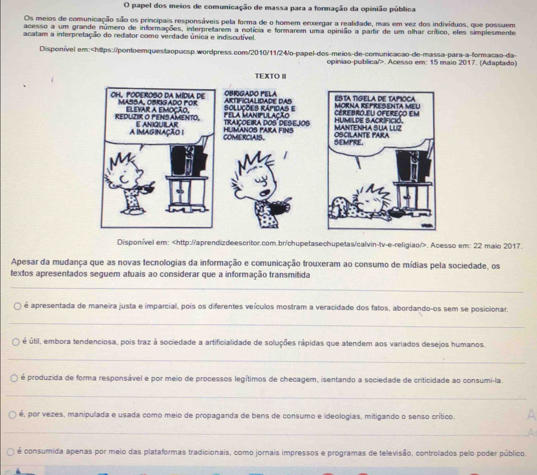 papel dos meios de comunicação de massa para a formação da opinião pública
Os meios de comunicação são os principais responsáveis pela forma de o homem enxergar a realidade, mas em vez dos indivíduos, que possuem
acesso a um grande número de informações, interpretarem a notícia e formarem uma opinião a partir de um olhar crítico, eles simplesmente
acatam a interpretação do redator como verdade única e indiscutível.
Disponível em:. Acesso em: 15 maio 2017. (Adaptado)
Disponível em:. Acesso em: 22 maio 2017.
Apesar da mudança que as novas tecnologias da informação e comunicação trouxeram ao consumo de mídias pela sociedade, os
textos apresentados seguem atuais ao considerar que a informação transmitida
_
é apresentada de maneira justa e imparcial, pois os diferentes veículos mostram a veracidade dos fatos, abordando-os sem se posicionar.
_
é útil, embora tendenciosa, pois traz à sociedade a artificialidade de soluções rápidas que atendem aos variados desejos humanos.
_
é produzida de forma responsável e por meio de processos legítimos de checagem, isentando a sociedade de criticidade ao consumi-la.
_
é, por vezes, manipulada e usada como meio de propaganda de bens de consumo e ideologias, mitigando o senso crítico.
A
_
é consumida apenas por meio das plataformas tradicionais, como jornais impressos e programas de televisão, controlados pelo poder público.