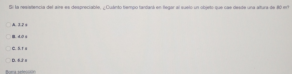 Si la resistencia del aire es despreciable, ¿Cuánto tiempo tardará en llegar al suelo un objeto que cae desde una altura de 80 m?
A. 3.2 s
B. 4,0 s
C. 5.1 s
D. 6.2 s
Borra selección