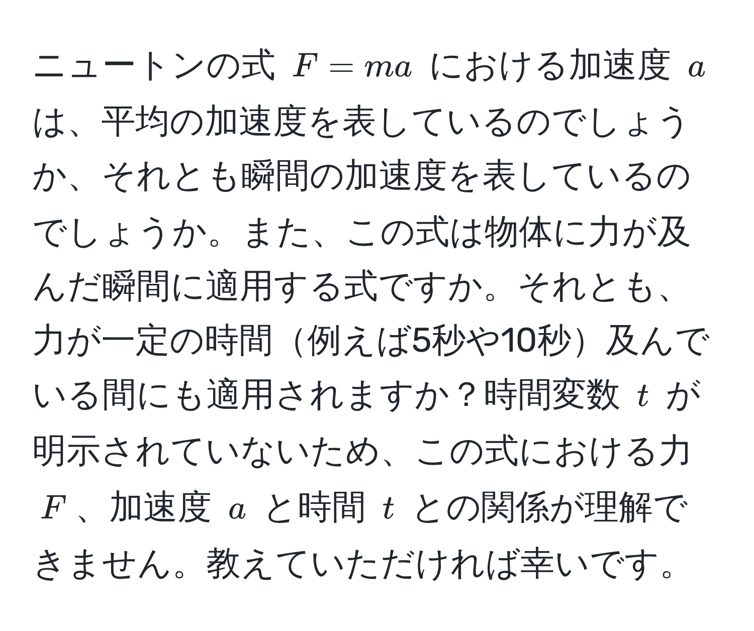 ニュートンの式 ( F = ma ) における加速度 ( a ) は、平均の加速度を表しているのでしょうか、それとも瞬間の加速度を表しているのでしょうか。また、この式は物体に力が及んだ瞬間に適用する式ですか。それとも、力が一定の時間例えば5秒や10秒及んでいる間にも適用されますか？時間変数 ( t ) が明示されていないため、この式における力 ( F )、加速度 ( a ) と時間 ( t ) との関係が理解できません。教えていただければ幸いです。